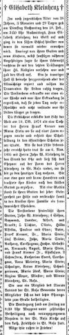 Elizabeth (Kremer) Kleinhenz obituary. 1874-1913.

† Elisabeth Kleinhenz †

At the still youthful age of 38 years, 3 months and 29 days, on Tuesday afternoon, the 18th of February at 3:50 p.m., Mrs. Elisabeth Kleinhenz gave up her spirit and passed into the sweet sleep from which she will never again awaken. Surrounded by her husband and nine children, as well as other close relatives, she was provided with the last consolations of her holy religion and then gave up her spirit. Such a sad case is almost heart-rending, but the Almighty rules, and the mourners must willingly bear their suffering.

The deceased fell ill about a week earlier, and her illness was so severe that she grew weaker every day and was no longer able to bear her suffering any longer.

The departed first saw the light of the world on October 19, 1874, as the daughter of Mr. Frank Kremer of Maria Stein, where she was raised on a farm and received her schooling in the public schools of that place. When she had reached her 21st year she entered into the state of matrimony on November 6, 1895, with Mr. John W. Kleinhenz, and the couple settled on the farm of Mr. Kleinhenz in St. Rosa, where she resided until the present day. She was a good and upright housewife and strove to raise her children according to the commandments of God. As a wife she stood by her husband on every occasion and thus led a joyful married life in the circle of her family.

The deceased leaves behind her husband, John W. Kleinhenz; sons Raymond, Leander, Alfred and Arnold; daughters Olivia, Hilda, Alfrida, Pauline and Edna; her father, Frank Kremer, Sr., of Maria Stein; five brothers—John of Maria Stein, Anthony of Carthage, Hugo of Schohgan/Norwood, August of Maria Stein, and Frank Kremer Jr. of Chicago; two sisters—Katherine Goers of Carthage and Anna Meiring of Maria Stein; brothers-in-law Anton Kleinhenz; sisters-in-law Maria Ried of Maria Stein, Regina Meyer of Minster, and Winnie Kleinhenz of St. Rosa.

She was a member of the Marian Society of the St. Rosa parish, whose members took part in the solemn funeral procession to the grave.

The burial took place on Friday at 8:30 in the morning with numerous attendance, preceded by a Requiem Mass in St. Rosa Church, at the Catholic cemetery in St. Rosa.

May she rest in peace!
