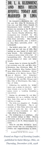 Wedding of Leonard Kleinhenz and Helen Russell in Lima, Ohio, on December 28, 1928. Standing L-R: Lucille Link, Arnold Kleinhenz. Sitting L-R: Helen (Russell) Kleinhenz and Leonard Kleinhenz.

DR. L. A. KLEINHENZ AND MISS HELEN RUSSELL TODAY ARE MARRIED IN LIMA

Dr. Leonard A. Kleinhenz, son of Mr. and Mrs. John W. Kleinhenz, of this city, and Miss Helen Russell, of Worthington, were married at 8 o’clock this morning at the St. Gerard Catholic church, in Lima, with the Rev. Patrick Murphy officiating. The bridegroom was attended by his brother, Arnold, who is a student at Ohio State university. Miss Lucille Link, of Monroeville, also a student at Ohio State university, acted as bridesmaid.

The bride’s gown was of white satin and her veil was of tulle. She carried an arm bouquet of roses and baby breath. Her bridesmaid wore a gown of green crepe with a hat of harmonizing color. She also carried an arm bouquet of roses and baby breath.

Among those to witness the beautiful ceremony were Mr. and Mrs. John Kleinhenz, Ray Kleinhenz, Miss Elfreda Kleinhenz, Miss Pauline Kleinhenz, Miss Esther Kleinhenz, Edwin Kleinhenz, of St. Marys; George Thieman, of Minster; Rev. Sebastine Cramer, of Cleveland, an uncle of the bridegroom, Mr. and Mrs. Wiemer and Mrs. Cole, of Worthington, Mrs. Calahan, of Lima.

Following the nuptials, the bridal party and a group of relatives and close friends went to the Hotel Argonne, where a wedding breakfast was served.

During the afternoon Dr. and Mrs. Kleinhenz left on a wedding trip to New York City, and on their return will live in Lima.

The bride is a daughter of Frank Russell, of Worthington. She is a graduate of Ohio State university and for the last year she has been a teacher of home economics at the high school in Wauseon.

The bridegroom is a graduate of the medical college at Ohio State university and is now serving an internship at the St. Rita’s hospital in Lima.

Both Dr. and Mrs. Kleinhenz have many friends who are extending best wishes and congratulations to them.

St. Marys, Ohio, Evening Leader Newspaper, December 27, 1928 - Page 6